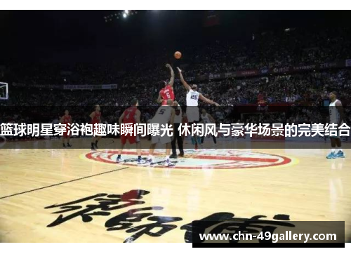篮球明星穿浴袍趣味瞬间曝光 休闲风与豪华场景的完美结合